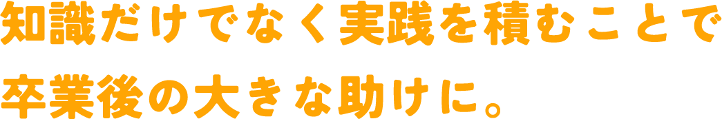 知識だけでなく実践を積むことで卒業後の大きな助けに。